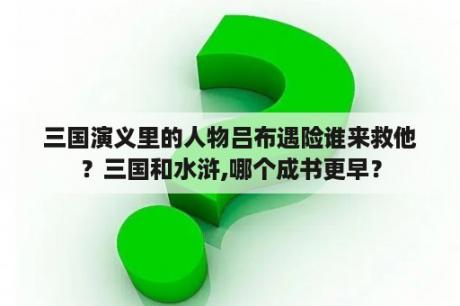 三国演义里的人物吕布遇险谁来救他？三国和水浒,哪个成书更早？