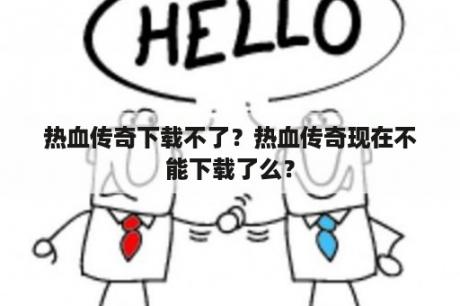 热血传奇下载不了？热血传奇现在不能下载了么？