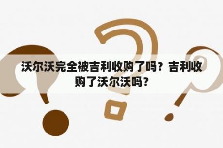 沃尔沃完全被吉利收购了吗？吉利收购了沃尔沃吗？