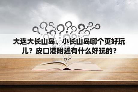 大连大长山岛、小长山岛哪个更好玩儿？皮口港附近有什么好玩的？
