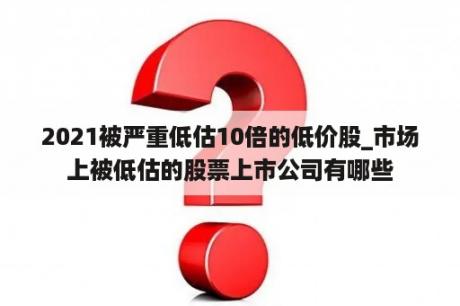 2021被严重低估10倍的低价股_市场上被低估的股票上市公司有哪些