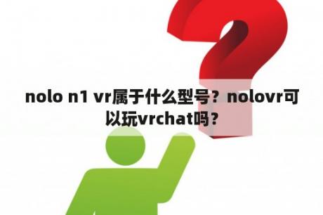 nolo n1 vr属于什么型号？nolovr可以玩vrchat吗？