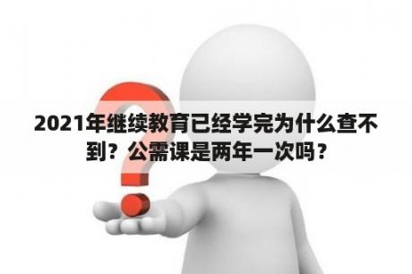 2021年继续教育已经学完为什么查不到？公需课是两年一次吗？