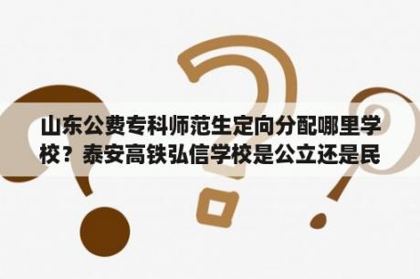 山东公费专科师范生定向分配哪里学校？泰安高铁弘信学校是公立还是民办？