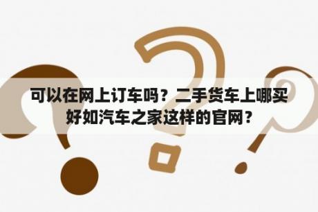 可以在网上订车吗？二手货车上哪买好如汽车之家这样的官网？