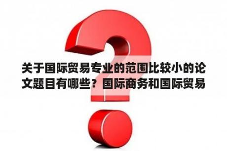 关于国际贸易专业的范围比较小的论文题目有哪些？国际商务和国际贸易专业的区别？