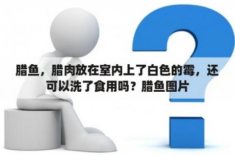 腊鱼，腊肉放在室内上了白色的霉，还可以洗了食用吗？腊鱼图片