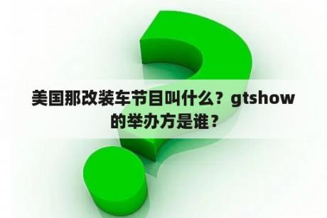 美国那改装车节目叫什么？gtshow的举办方是谁？