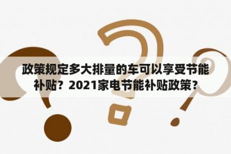 政策规定多大排量的车可以享受节能补贴？2021家电节能补贴政策？