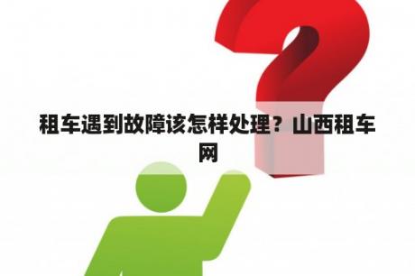 租车遇到故障该怎样处理？山西租车网