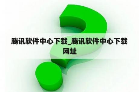 腾讯软件中心下载_腾讯软件中心下载网址