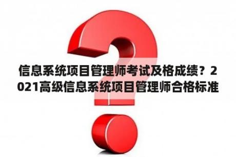 信息系统项目管理师考试及格成绩？2021高级信息系统项目管理师合格标准？