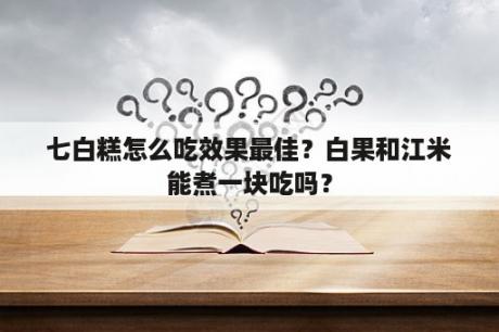 七白糕怎么吃效果最佳？白果和江米能煮一块吃吗？