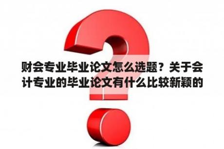 财会专业毕业论文怎么选题？关于会计专业的毕业论文有什么比较新颖的选题？