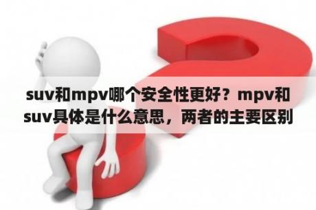 suv和mpv哪个安全性更好？mpv和suv具体是什么意思，两者的主要区别是什么？