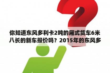 你知道东风多利卡2吨的厢式货车6米八长的新车报价吗？2015年的东风多利卡蓝牌有高低速吗？