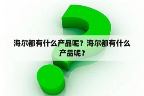 海尔都有什么产品呢？海尔都有什么产品呢？