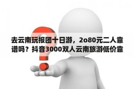 去云南玩报团十日游，2o80元二人靠谱吗？抖音3000双人云南旅游低价靠谱吗？