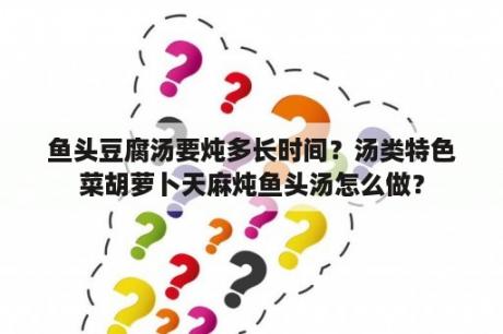 鱼头豆腐汤要炖多长时间？汤类特色菜胡萝卜天麻炖鱼头汤怎么做？