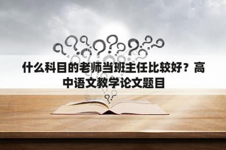 什么科目的老师当班主任比较好？高中语文教学论文题目