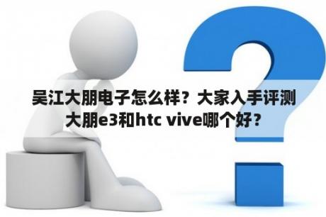 吴江大朋电子怎么样？大家入手评测大朋e3和htc vive哪个好？