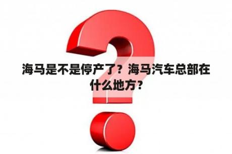 海马是不是停产了？海马汽车总部在什么地方？