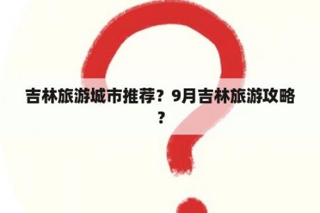 吉林旅游城市推荐？9月吉林旅游攻略？