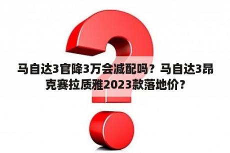 马自达3官降3万会减配吗？马自达3昂克赛拉质雅2023款落地价？