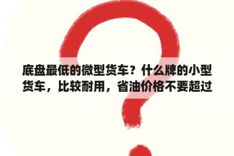 底盘最低的微型货车？什么牌的小型货车，比较耐用，省油价格不要超过5万？