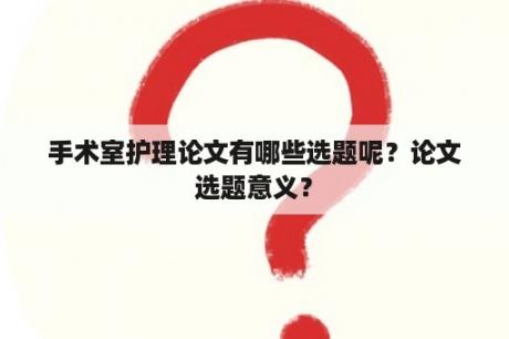 手术室护理论文有哪些选题呢？论文选题意义？