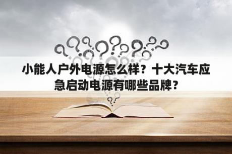 小能人户外电源怎么样？十大汽车应急启动电源有哪些品牌？