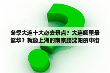 冬季大连十大必去景点？大连哪里最繁华？就像上海的南京路沈阳的中街？