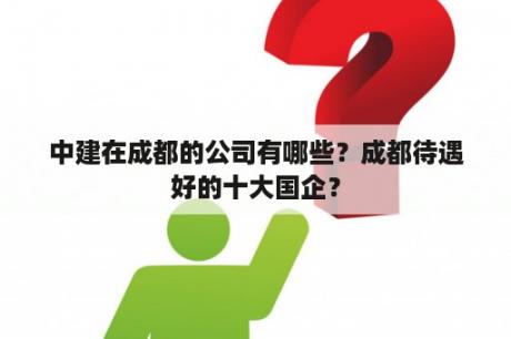 中建在成都的公司有哪些？成都待遇好的十大国企？