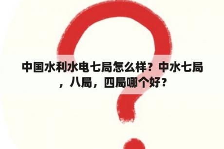 中国水利水电七局怎么样？中水七局，八局，四局哪个好？