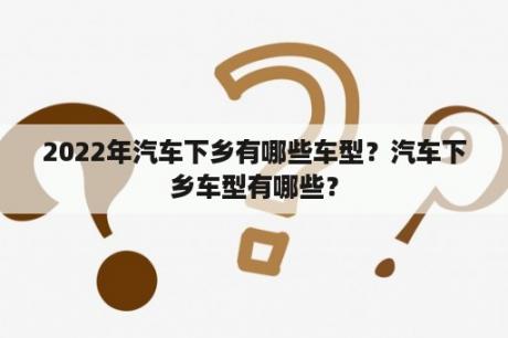 2022年汽车下乡有哪些车型？汽车下乡车型有哪些？