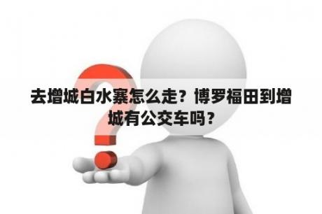 去增城白水寨怎么走？博罗福田到增城有公交车吗？