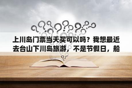 上川岛门票当天买可以吗？我想最近去台山下川岛旅游，不是节假日，船票多少？票价多少钱？