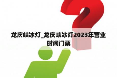 龙庆峡冰灯_龙庆峡冰灯2023年营业时间门票