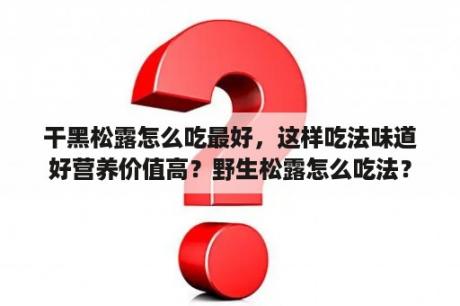 干黑松露怎么吃最好，这样吃法味道好营养价值高？野生松露怎么吃法？