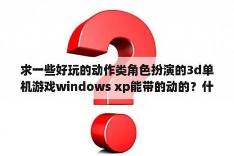 求一些好玩的动作类角色扮演的3d单机游戏windows xp能带的动的？什么的策略的3D单机游戏好玩？