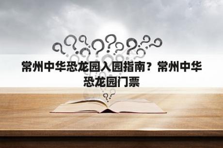 常州中华恐龙园入园指南？常州中华恐龙园门票