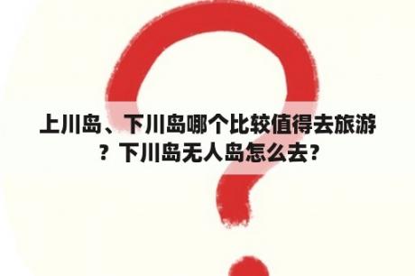 上川岛、下川岛哪个比较值得去旅游？下川岛无人岛怎么去？