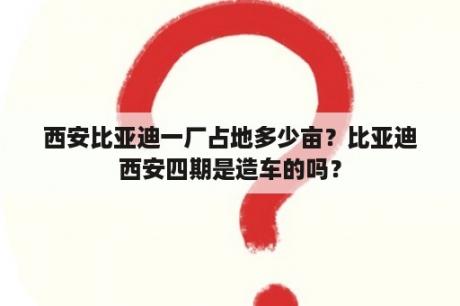 西安比亚迪一厂占地多少亩？比亚迪西安四期是造车的吗？