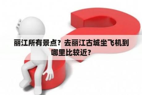 丽江所有景点？去丽江古城坐飞机到哪里比较近？