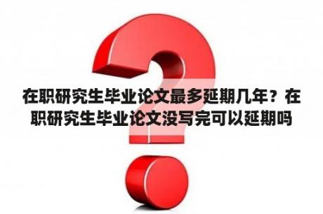 在职研究生毕业论文最多延期几年？在职研究生毕业论文没写完可以延期吗？