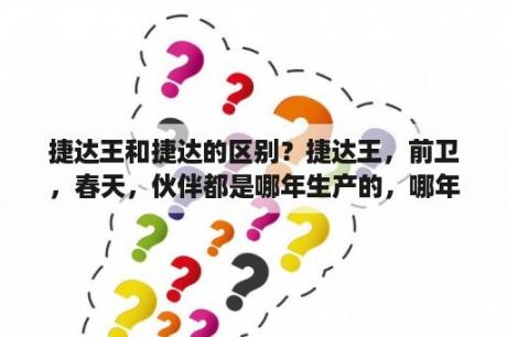 捷达王和捷达的区别？捷达王，前卫，春天，伙伴都是哪年生产的，哪年停产的？