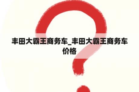 丰田大霸王商务车_丰田大霸王商务车价格