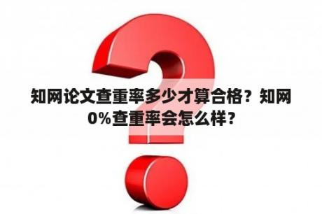 知网论文查重率多少才算合格？知网0%查重率会怎么样？