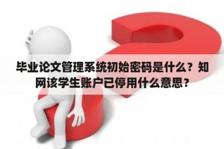 毕业论文管理系统初始密码是什么？知网该学生账户已停用什么意思？