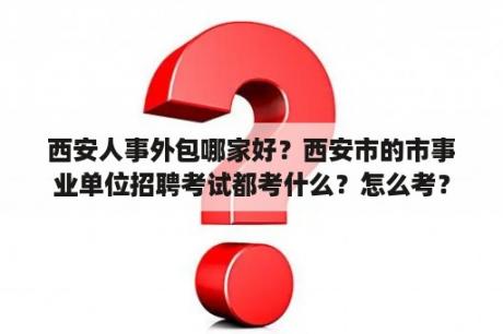 西安人事外包哪家好？西安市的市事业单位招聘考试都考什么？怎么考？